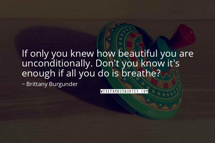 Brittany Burgunder Quotes: If only you knew how beautiful you are unconditionally. Don't you know it's enough if all you do is breathe?