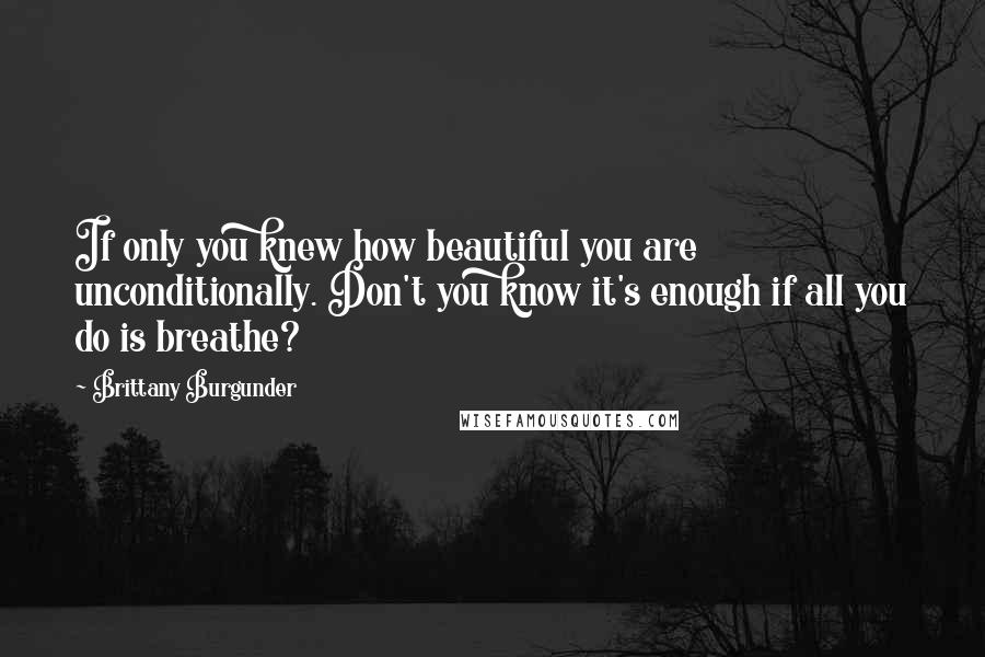 Brittany Burgunder Quotes: If only you knew how beautiful you are unconditionally. Don't you know it's enough if all you do is breathe?