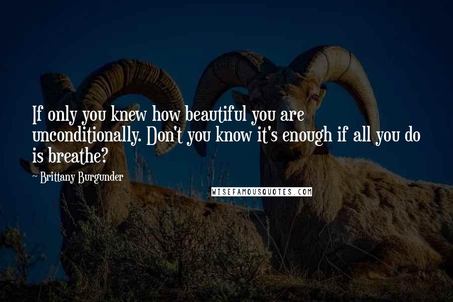 Brittany Burgunder Quotes: If only you knew how beautiful you are unconditionally. Don't you know it's enough if all you do is breathe?