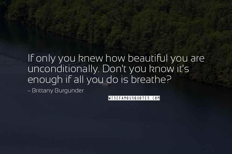 Brittany Burgunder Quotes: If only you knew how beautiful you are unconditionally. Don't you know it's enough if all you do is breathe?