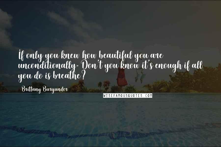 Brittany Burgunder Quotes: If only you knew how beautiful you are unconditionally. Don't you know it's enough if all you do is breathe?