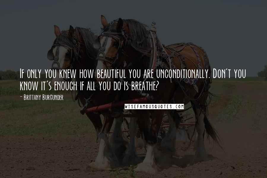 Brittany Burgunder Quotes: If only you knew how beautiful you are unconditionally. Don't you know it's enough if all you do is breathe?