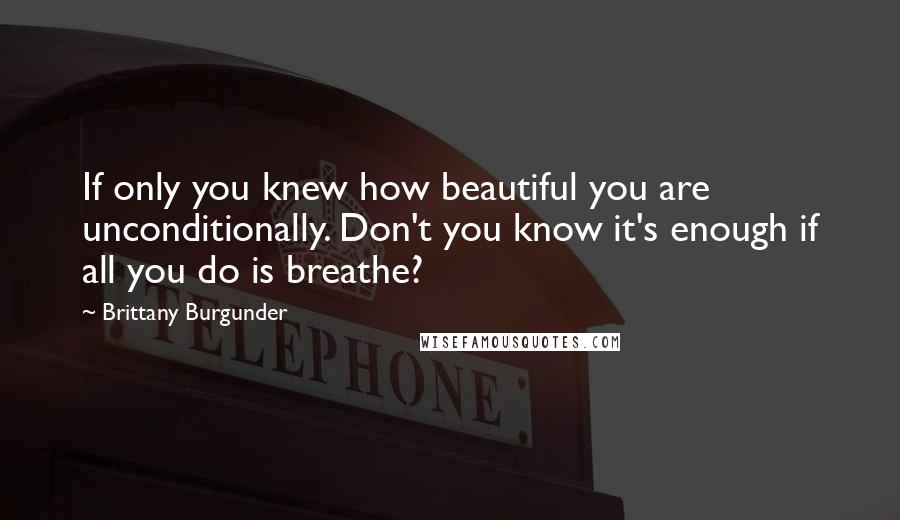 Brittany Burgunder Quotes: If only you knew how beautiful you are unconditionally. Don't you know it's enough if all you do is breathe?