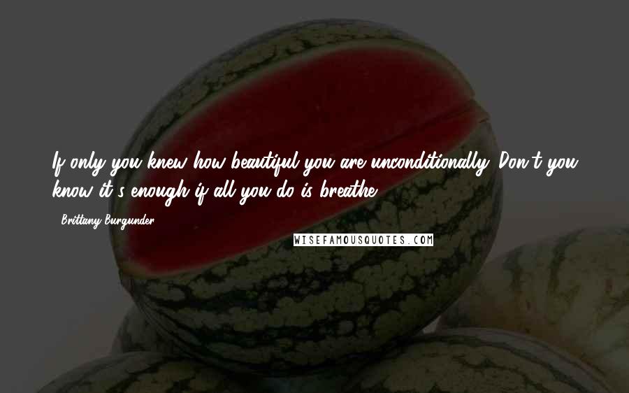 Brittany Burgunder Quotes: If only you knew how beautiful you are unconditionally. Don't you know it's enough if all you do is breathe?