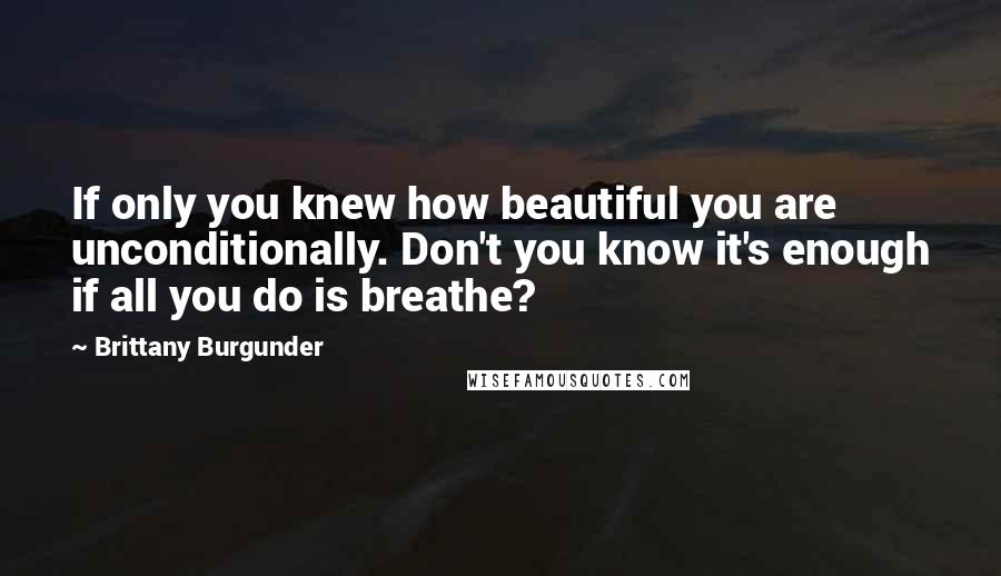 Brittany Burgunder Quotes: If only you knew how beautiful you are unconditionally. Don't you know it's enough if all you do is breathe?