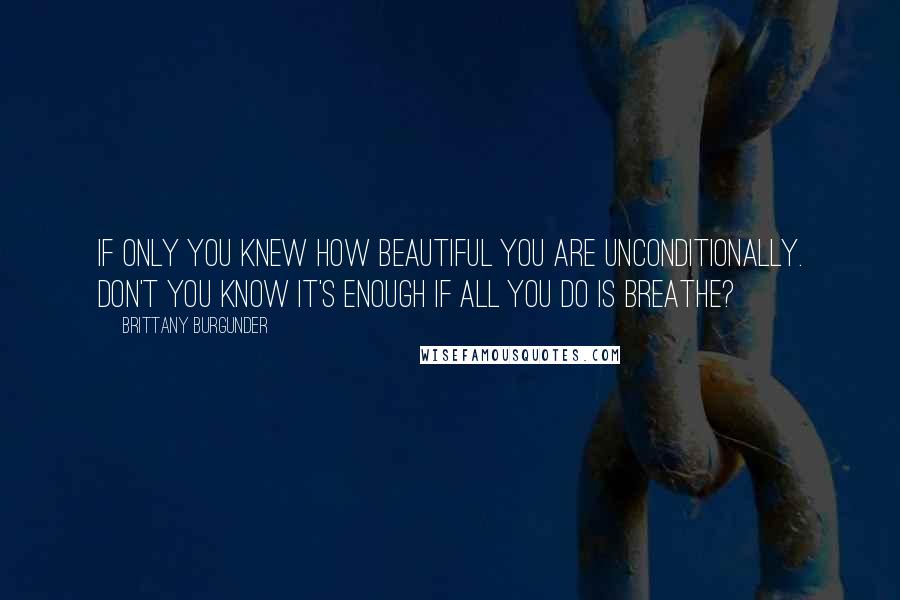 Brittany Burgunder Quotes: If only you knew how beautiful you are unconditionally. Don't you know it's enough if all you do is breathe?
