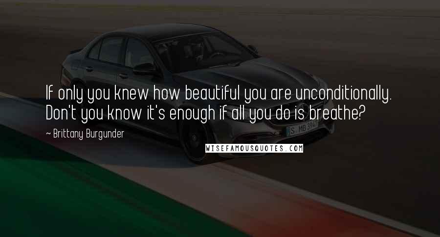 Brittany Burgunder Quotes: If only you knew how beautiful you are unconditionally. Don't you know it's enough if all you do is breathe?