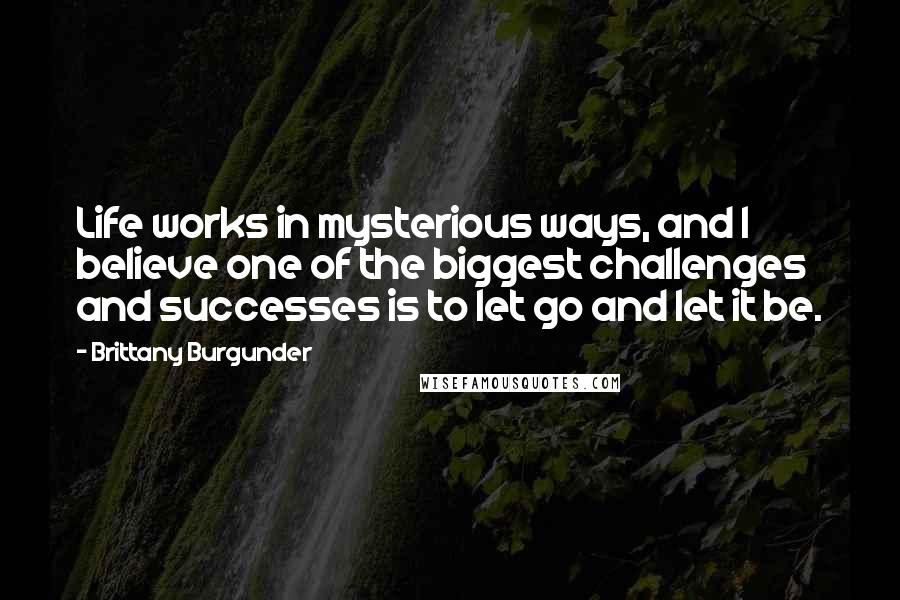 Brittany Burgunder Quotes: Life works in mysterious ways, and I believe one of the biggest challenges and successes is to let go and let it be.