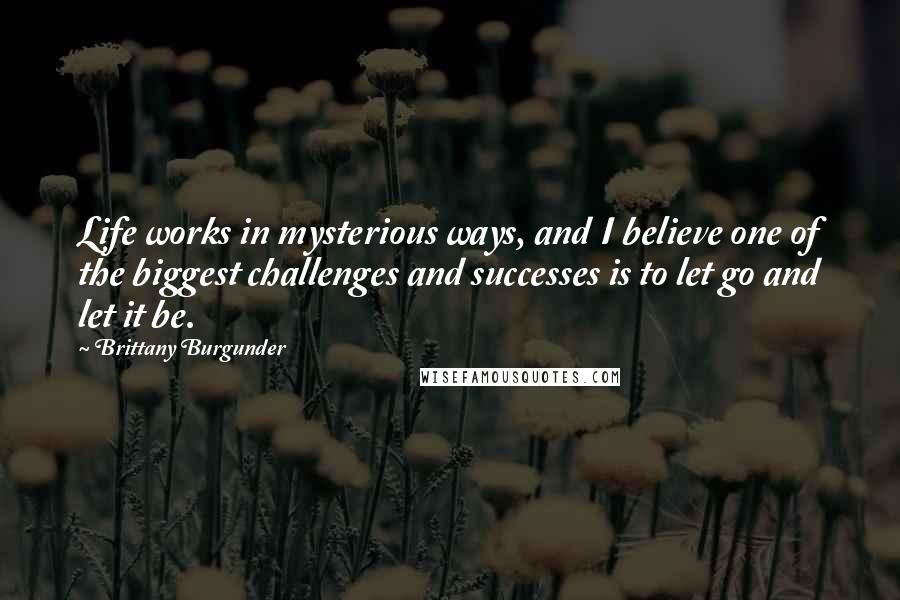 Brittany Burgunder Quotes: Life works in mysterious ways, and I believe one of the biggest challenges and successes is to let go and let it be.