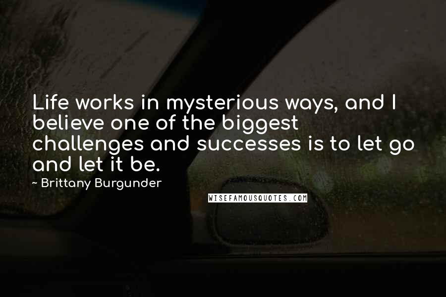 Brittany Burgunder Quotes: Life works in mysterious ways, and I believe one of the biggest challenges and successes is to let go and let it be.