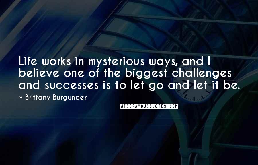 Brittany Burgunder Quotes: Life works in mysterious ways, and I believe one of the biggest challenges and successes is to let go and let it be.