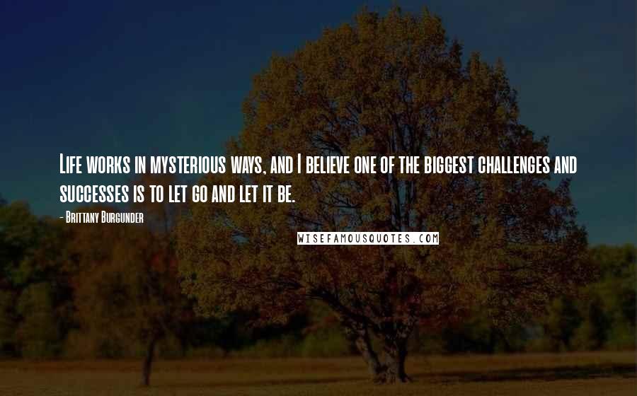 Brittany Burgunder Quotes: Life works in mysterious ways, and I believe one of the biggest challenges and successes is to let go and let it be.