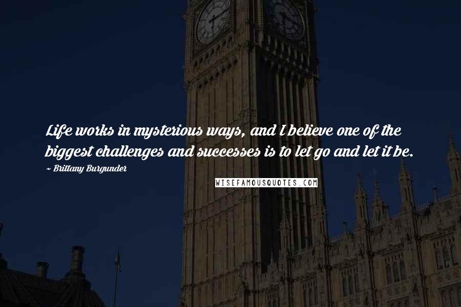 Brittany Burgunder Quotes: Life works in mysterious ways, and I believe one of the biggest challenges and successes is to let go and let it be.