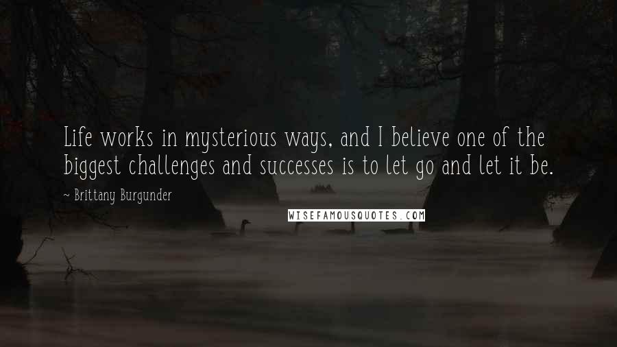 Brittany Burgunder Quotes: Life works in mysterious ways, and I believe one of the biggest challenges and successes is to let go and let it be.