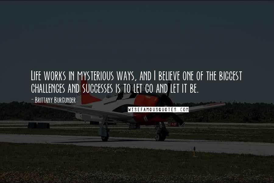 Brittany Burgunder Quotes: Life works in mysterious ways, and I believe one of the biggest challenges and successes is to let go and let it be.