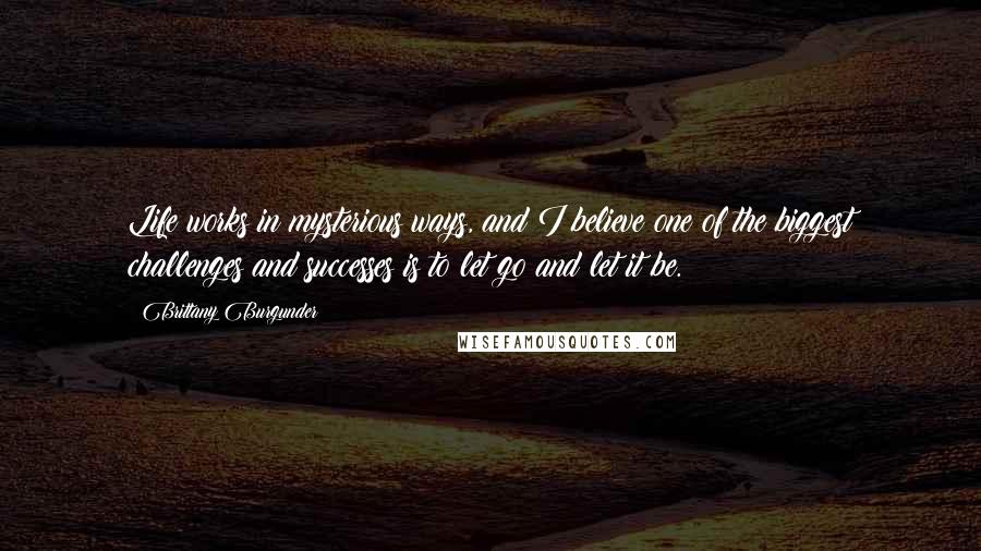 Brittany Burgunder Quotes: Life works in mysterious ways, and I believe one of the biggest challenges and successes is to let go and let it be.