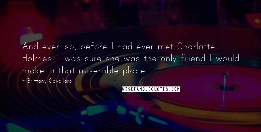 Brittany Cavallaro Quotes: And even so, before I had ever met Charlotte Holmes, I was sure she was the only friend I would make in that miserable place.