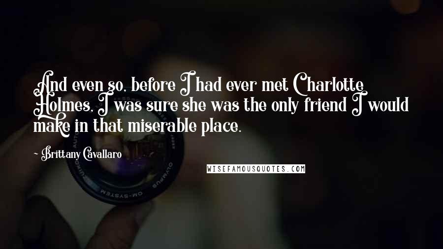 Brittany Cavallaro Quotes: And even so, before I had ever met Charlotte Holmes, I was sure she was the only friend I would make in that miserable place.