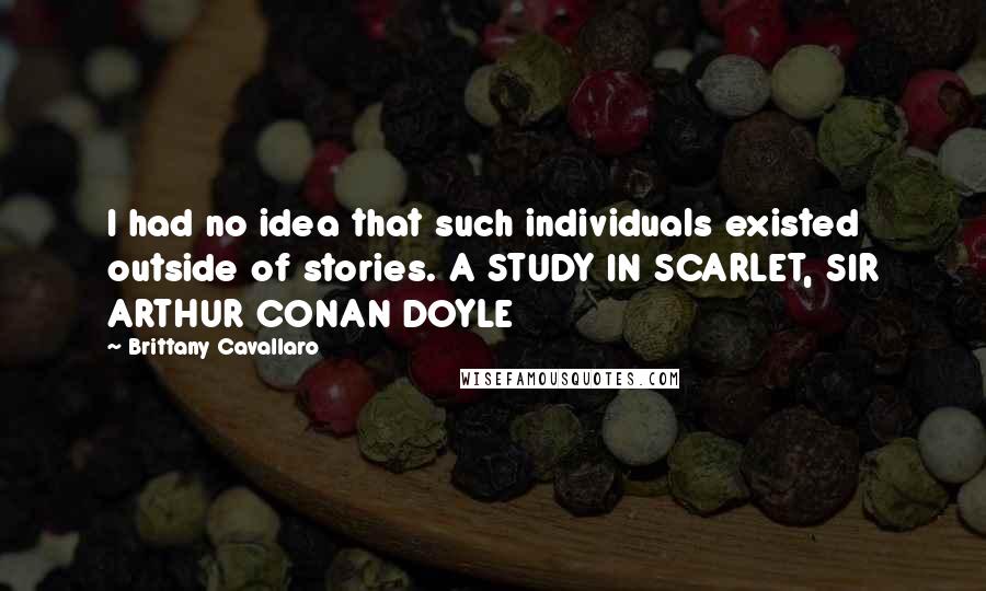 Brittany Cavallaro Quotes: I had no idea that such individuals existed outside of stories. A STUDY IN SCARLET, SIR ARTHUR CONAN DOYLE