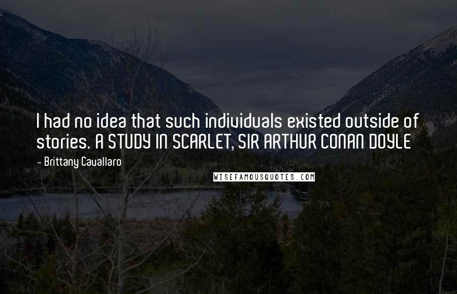 Brittany Cavallaro Quotes: I had no idea that such individuals existed outside of stories. A STUDY IN SCARLET, SIR ARTHUR CONAN DOYLE