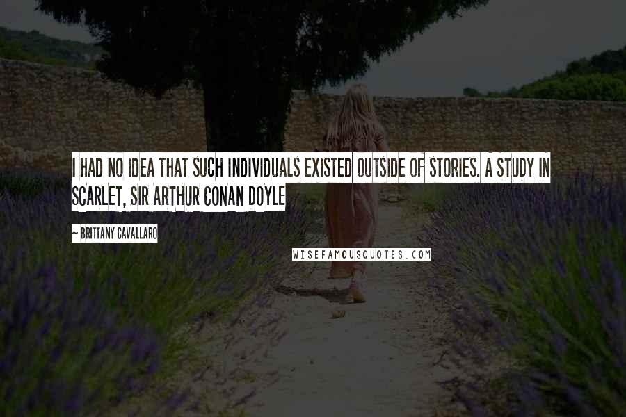 Brittany Cavallaro Quotes: I had no idea that such individuals existed outside of stories. A STUDY IN SCARLET, SIR ARTHUR CONAN DOYLE