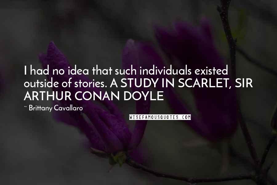Brittany Cavallaro Quotes: I had no idea that such individuals existed outside of stories. A STUDY IN SCARLET, SIR ARTHUR CONAN DOYLE