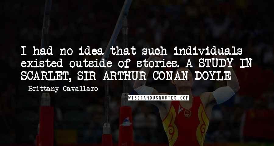Brittany Cavallaro Quotes: I had no idea that such individuals existed outside of stories. A STUDY IN SCARLET, SIR ARTHUR CONAN DOYLE