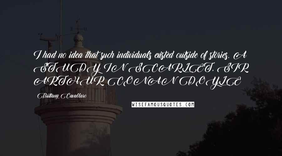 Brittany Cavallaro Quotes: I had no idea that such individuals existed outside of stories. A STUDY IN SCARLET, SIR ARTHUR CONAN DOYLE