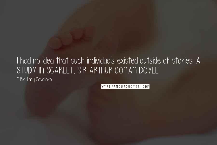 Brittany Cavallaro Quotes: I had no idea that such individuals existed outside of stories. A STUDY IN SCARLET, SIR ARTHUR CONAN DOYLE