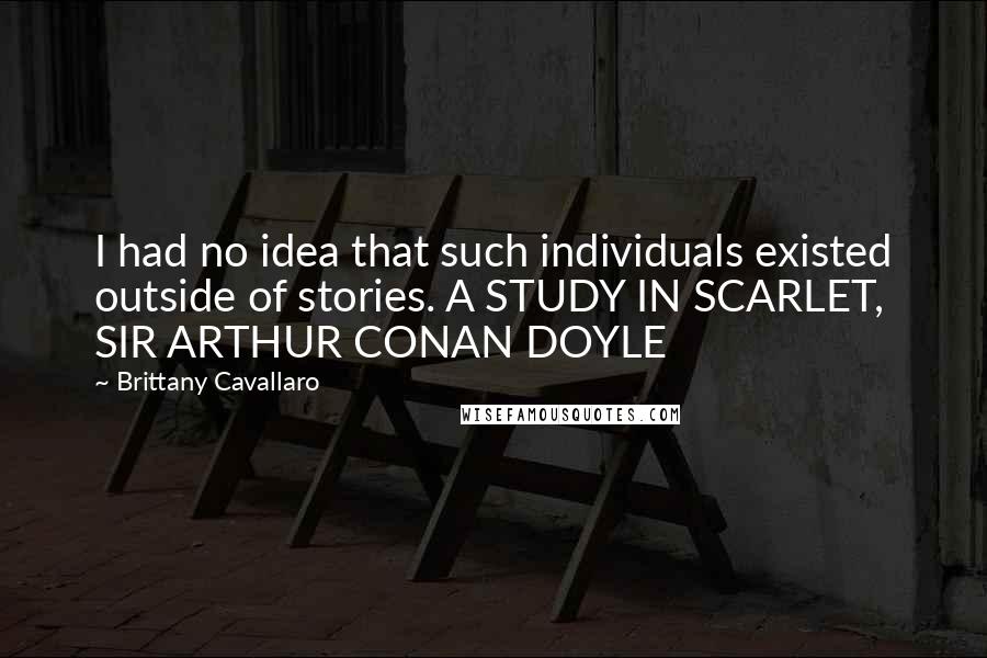 Brittany Cavallaro Quotes: I had no idea that such individuals existed outside of stories. A STUDY IN SCARLET, SIR ARTHUR CONAN DOYLE