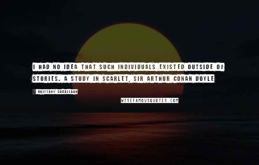 Brittany Cavallaro Quotes: I had no idea that such individuals existed outside of stories. A STUDY IN SCARLET, SIR ARTHUR CONAN DOYLE