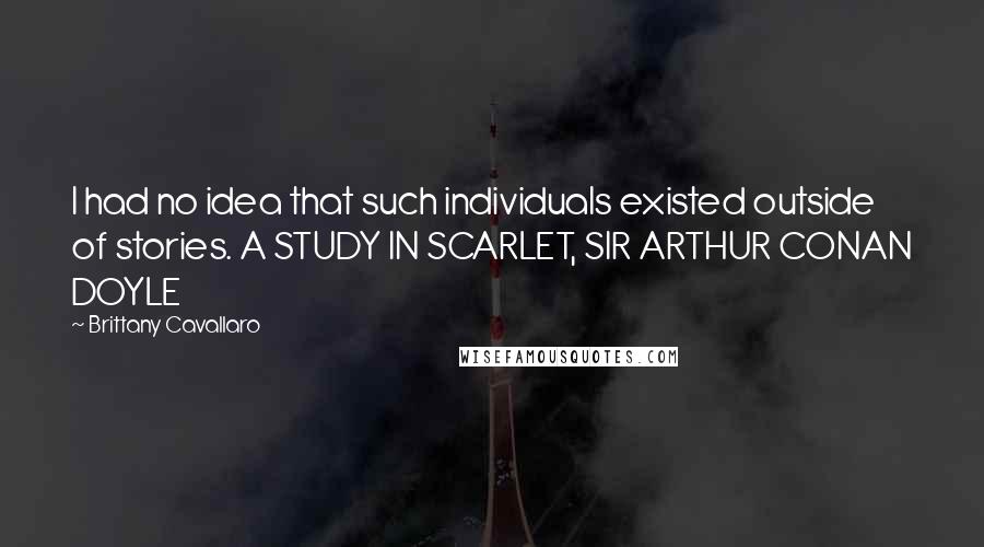 Brittany Cavallaro Quotes: I had no idea that such individuals existed outside of stories. A STUDY IN SCARLET, SIR ARTHUR CONAN DOYLE
