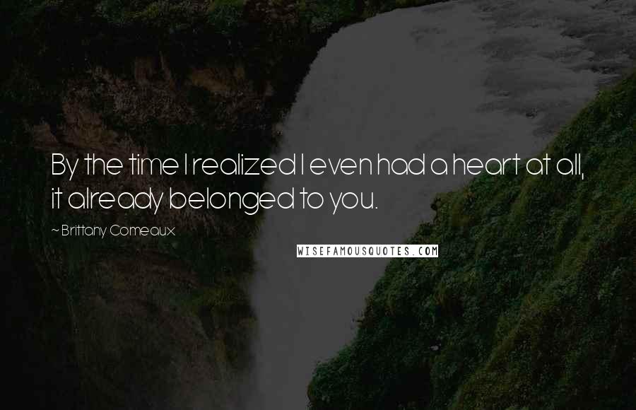 Brittany Comeaux Quotes: By the time I realized I even had a heart at all, it already belonged to you.