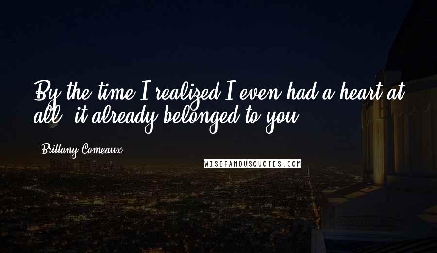 Brittany Comeaux Quotes: By the time I realized I even had a heart at all, it already belonged to you.