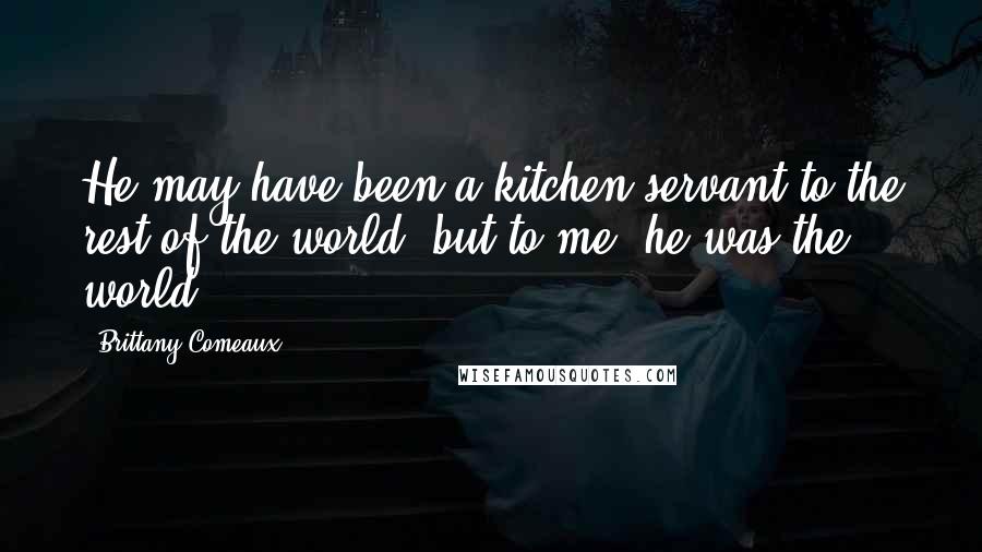 Brittany Comeaux Quotes: He may have been a kitchen servant to the rest of the world, but to me, he was the world.