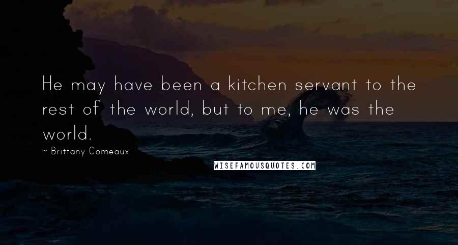 Brittany Comeaux Quotes: He may have been a kitchen servant to the rest of the world, but to me, he was the world.