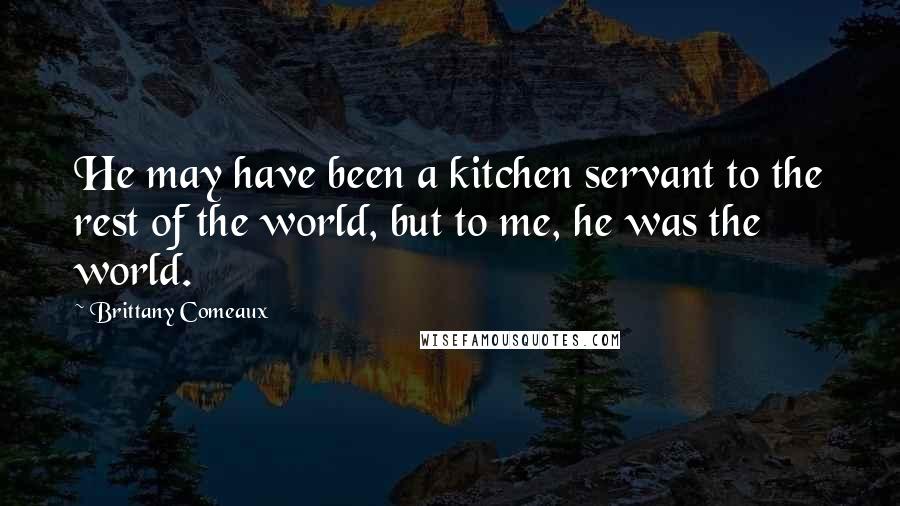 Brittany Comeaux Quotes: He may have been a kitchen servant to the rest of the world, but to me, he was the world.