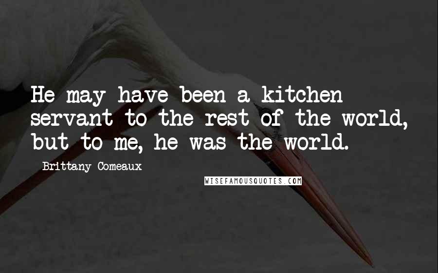 Brittany Comeaux Quotes: He may have been a kitchen servant to the rest of the world, but to me, he was the world.