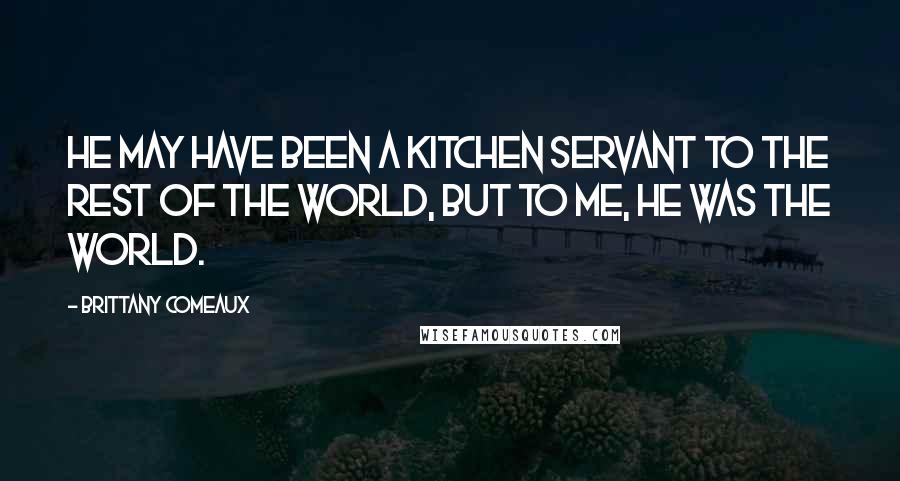 Brittany Comeaux Quotes: He may have been a kitchen servant to the rest of the world, but to me, he was the world.