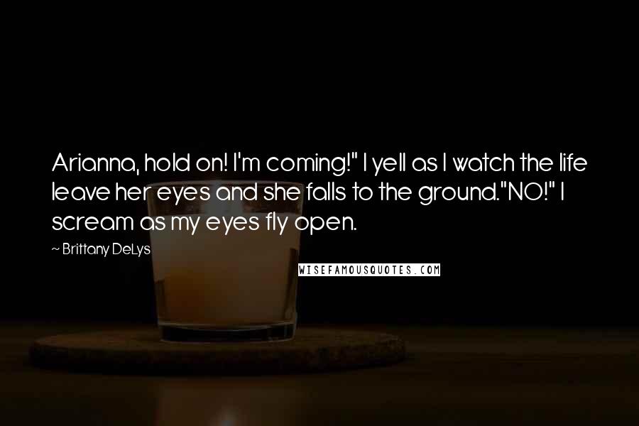 Brittany DeLys Quotes: Arianna, hold on! I'm coming!" I yell as I watch the life leave her eyes and she falls to the ground."NO!" I scream as my eyes fly open.