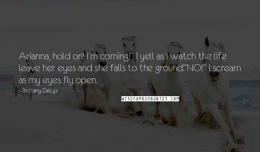 Brittany DeLys Quotes: Arianna, hold on! I'm coming!" I yell as I watch the life leave her eyes and she falls to the ground."NO!" I scream as my eyes fly open.