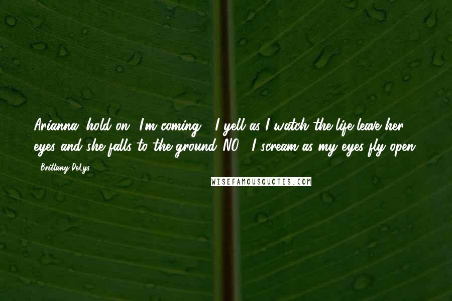 Brittany DeLys Quotes: Arianna, hold on! I'm coming!" I yell as I watch the life leave her eyes and she falls to the ground."NO!" I scream as my eyes fly open.