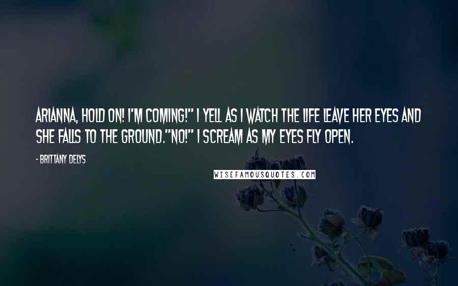 Brittany DeLys Quotes: Arianna, hold on! I'm coming!" I yell as I watch the life leave her eyes and she falls to the ground."NO!" I scream as my eyes fly open.