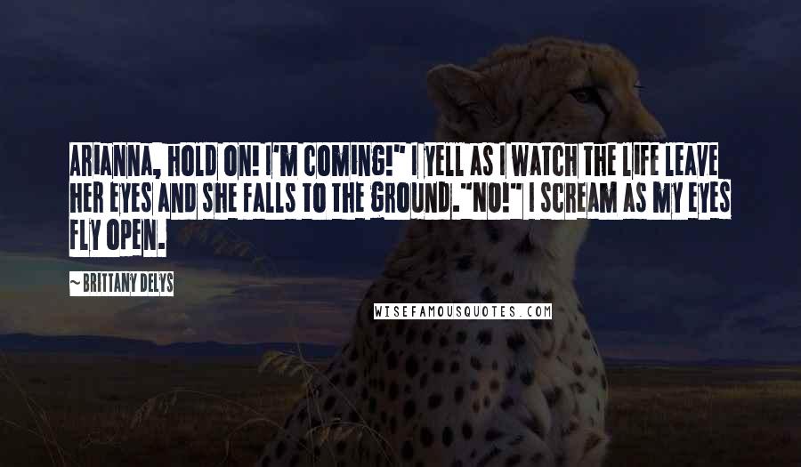 Brittany DeLys Quotes: Arianna, hold on! I'm coming!" I yell as I watch the life leave her eyes and she falls to the ground."NO!" I scream as my eyes fly open.