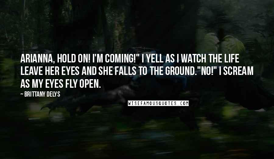 Brittany DeLys Quotes: Arianna, hold on! I'm coming!" I yell as I watch the life leave her eyes and she falls to the ground."NO!" I scream as my eyes fly open.