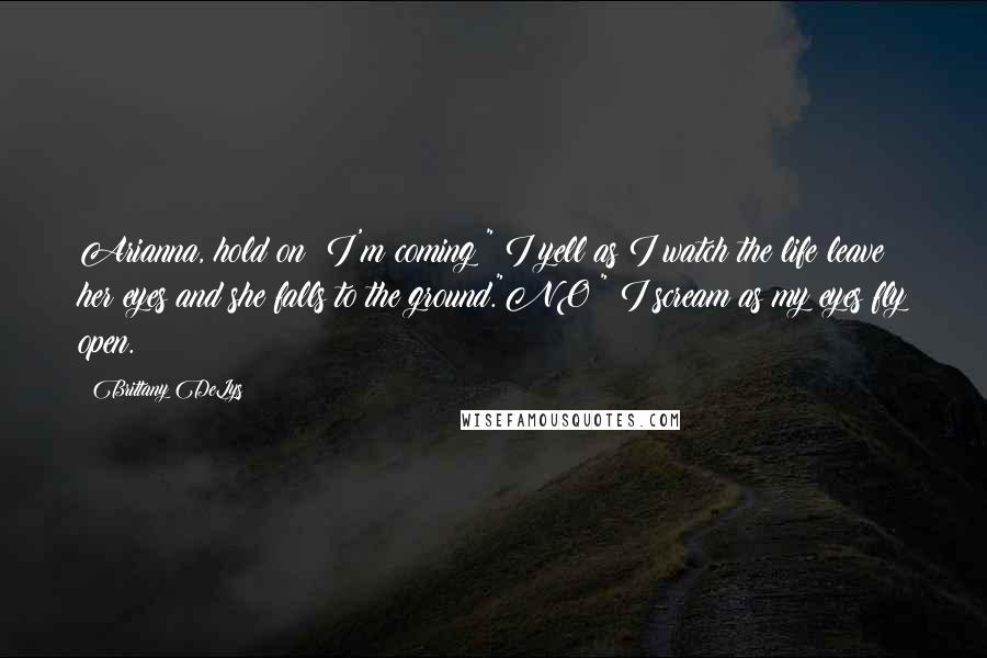 Brittany DeLys Quotes: Arianna, hold on! I'm coming!" I yell as I watch the life leave her eyes and she falls to the ground."NO!" I scream as my eyes fly open.