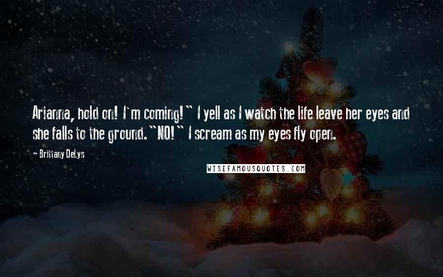 Brittany DeLys Quotes: Arianna, hold on! I'm coming!" I yell as I watch the life leave her eyes and she falls to the ground."NO!" I scream as my eyes fly open.