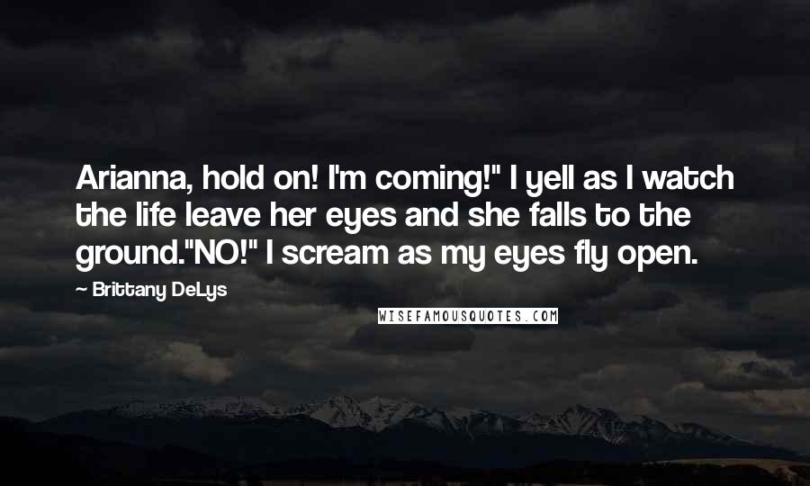 Brittany DeLys Quotes: Arianna, hold on! I'm coming!" I yell as I watch the life leave her eyes and she falls to the ground."NO!" I scream as my eyes fly open.