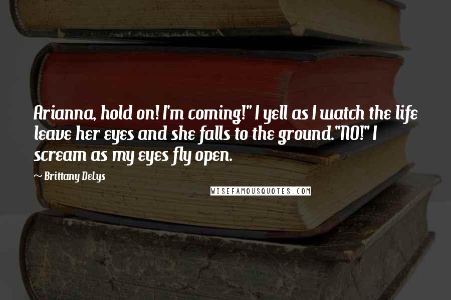 Brittany DeLys Quotes: Arianna, hold on! I'm coming!" I yell as I watch the life leave her eyes and she falls to the ground."NO!" I scream as my eyes fly open.