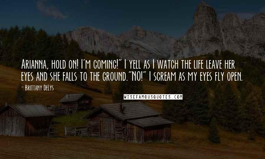 Brittany DeLys Quotes: Arianna, hold on! I'm coming!" I yell as I watch the life leave her eyes and she falls to the ground."NO!" I scream as my eyes fly open.